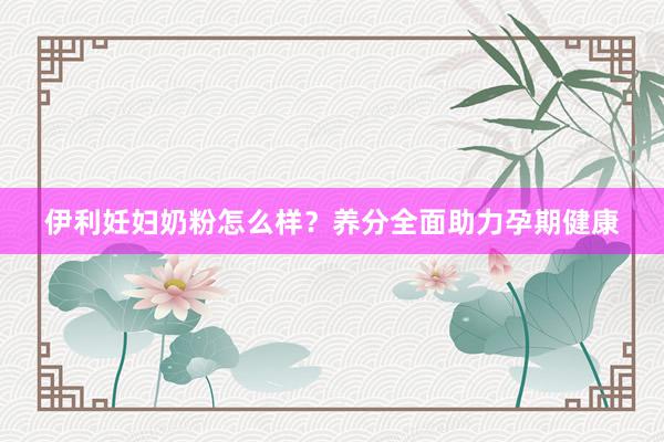 伊利妊妇奶粉怎么样？养分全面助力孕期健康