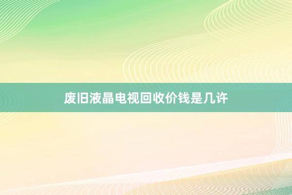 废旧液晶电视回收价钱是几许